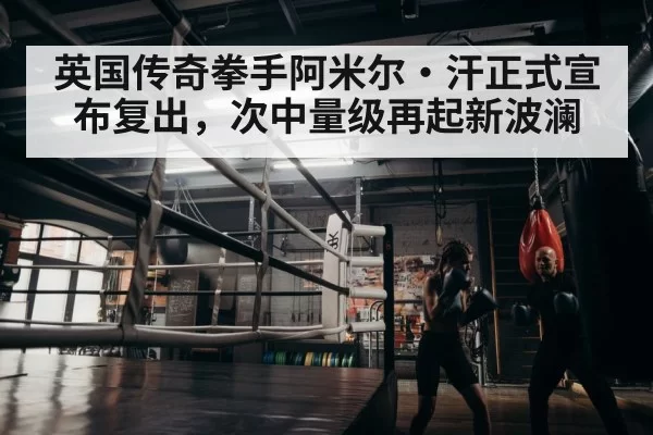 英国传奇拳手阿米尔·汗正式宣布复出，次中量级再起新波澜