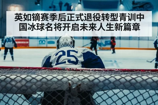 英如镝赛季后正式退役转型青训中国冰球名将开启未来人生新篇章