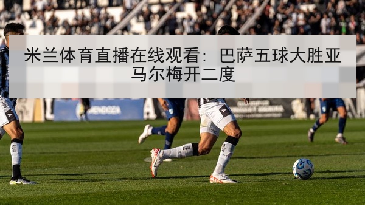 米兰体育直播在线观看: 巴萨五球大胜亚马尔梅开二度